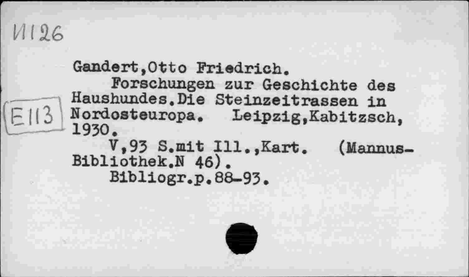 ﻿ИI £6
Gandert,Otto Friedrich.
Forschungen zur Geschichte des
---» Haushundes.Die Steinzeitrassen in
h |(3 Nordosteuropa.	Leipzig.Kabitzsch,
---- 1930.	*
V»93 S.niit Ill.,Kart.	(Mannus-
Bibliothek.N 46).
Bibliogr.p.88-93•